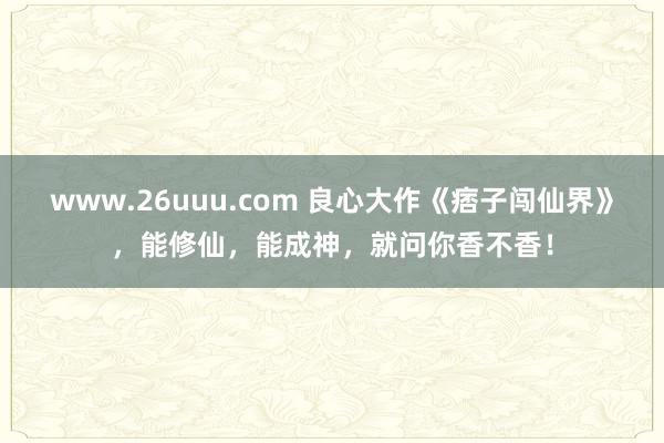 www.26uuu.com 良心大作《痞子闯仙界》，能修仙，能成神，就问你香不香！