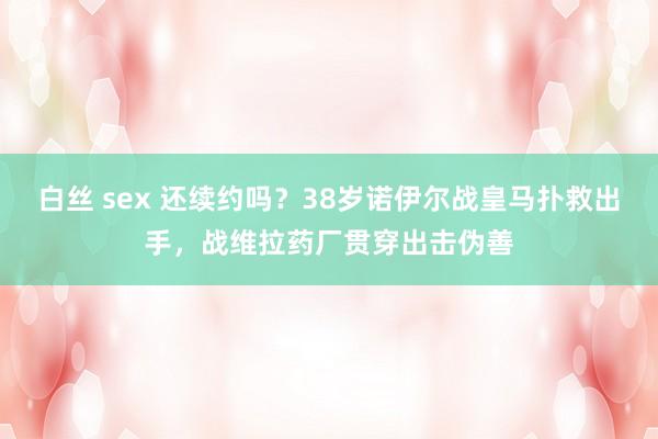 白丝 sex 还续约吗？38岁诺伊尔战皇马扑救出手，战维拉药厂贯穿出击伪善