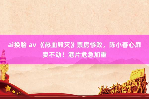 ai换脸 av 《热血毁灭》票房惨败，陈小春心扉卖不动！港片危急加重