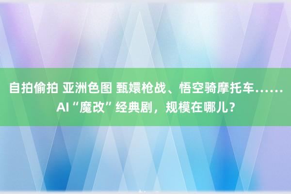 自拍偷拍 亚洲色图 甄嬛枪战、悟空骑摩托车……AI“魔改”经典剧，规模在哪儿？