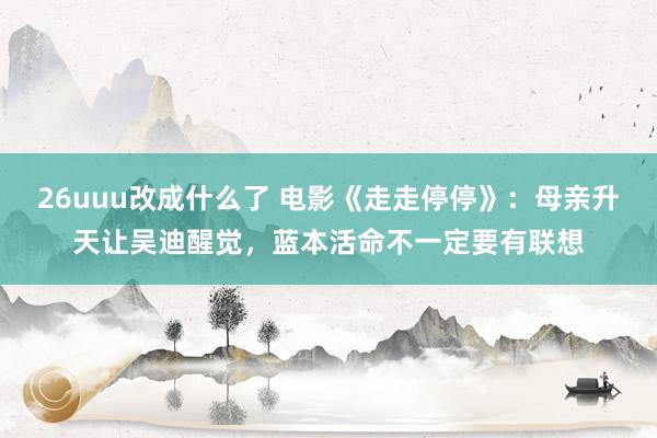 26uuu改成什么了 电影《走走停停》：母亲升天让吴迪醒觉，蓝本活命不一定要有联想