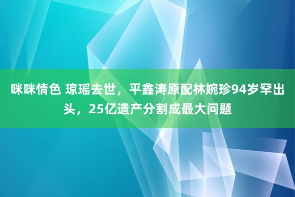 咪咪情色 琼瑶去世，平鑫涛原配林婉珍94岁罕出头，25亿遗产分割成最大问题