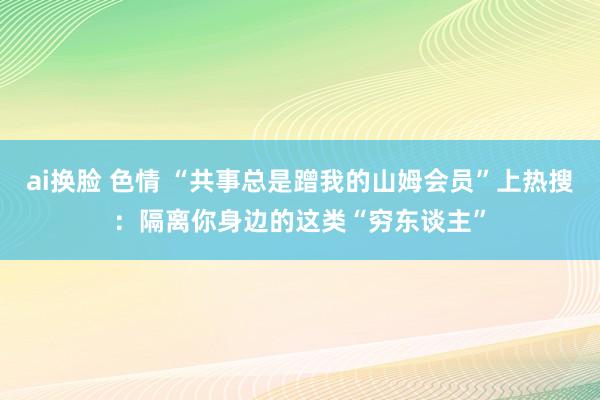 ai换脸 色情 “共事总是蹭我的山姆会员”上热搜：隔离你身边的这类“穷东谈主”