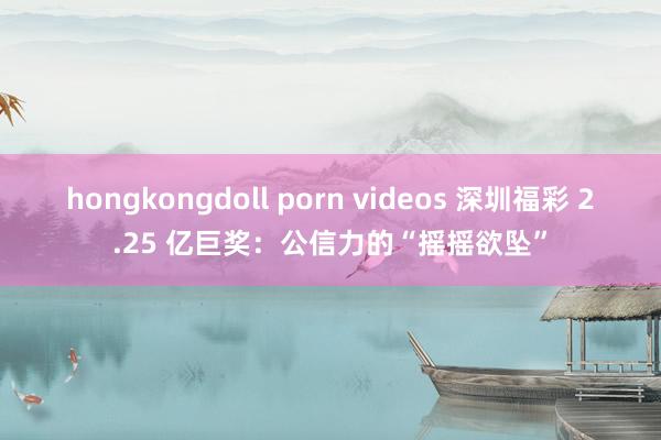 hongkongdoll porn videos 深圳福彩 2.25 亿巨奖：公信力的“摇摇欲坠”