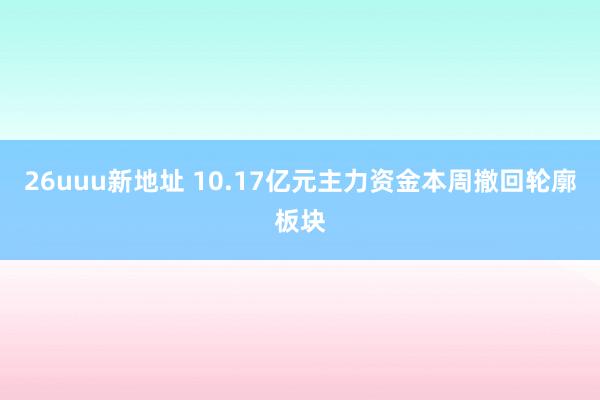 26uuu新地址 10.17亿元主力资金本周撤回轮廓板块