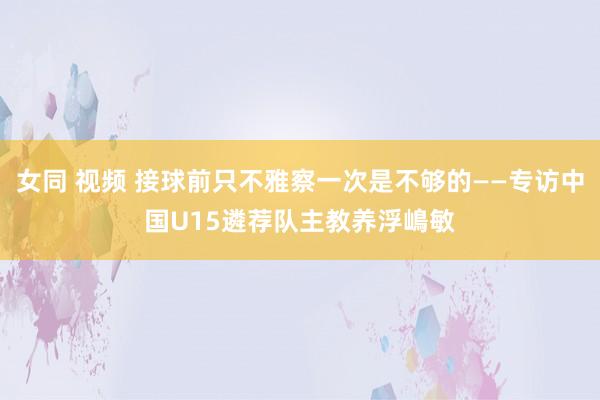 女同 视频 接球前只不雅察一次是不够的——专访中国U15遴荐队主教养浮嶋敏