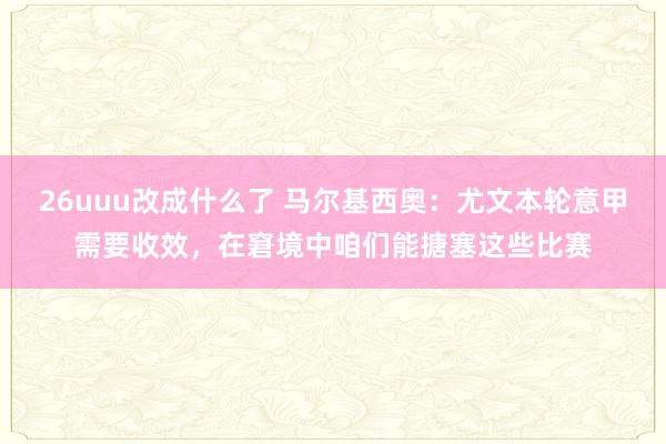 26uuu改成什么了 马尔基西奥：尤文本轮意甲需要收效，在窘境中咱们能搪塞这些比赛