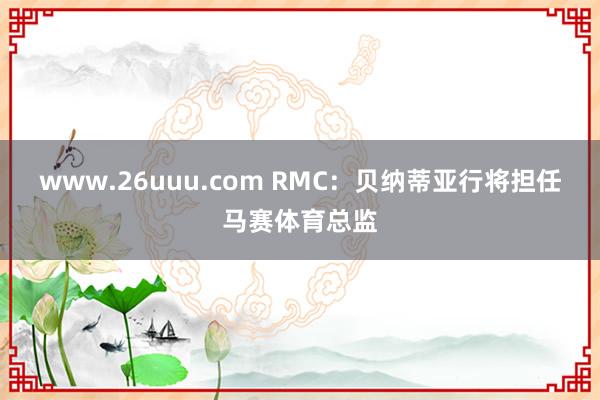 www.26uuu.com RMC：贝纳蒂亚行将担任马赛体育总监