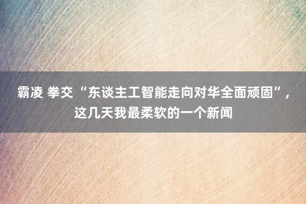 霸凌 拳交 “东谈主工智能走向对华全面顽固”，这几天我最柔软的一个新闻