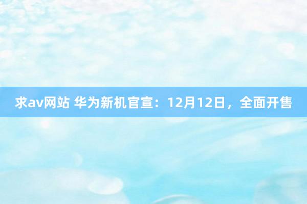 求av网站 华为新机官宣：12月12日，全面开售