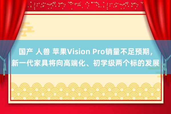 国产 人兽 苹果Vision Pro销量不足预期，新一代家具将向高端化、初学级两个标的发展