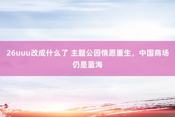 26uuu改成什么了 主题公园情愿重生，中国商场仍是蓝海