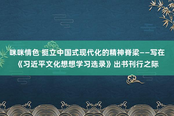 咪咪情色 挺立中国式现代化的精神脊梁——写在《习近平文化想想学习选录》出书刊行之际