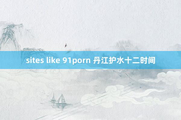 sites like 91porn 丹江护水十二时间