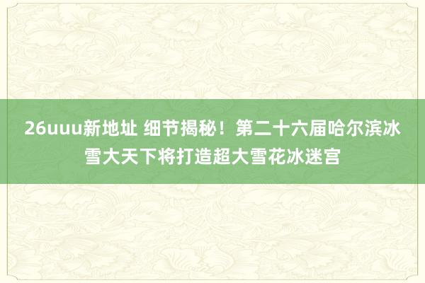 26uuu新地址 细节揭秘！第二十六届哈尔滨冰雪大天下将打造超大雪花冰迷宫