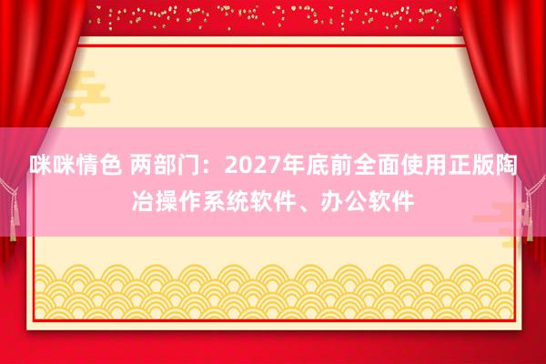 咪咪情色 两部门：2027年底前全面使用正版陶冶操作系统软件、办公软件