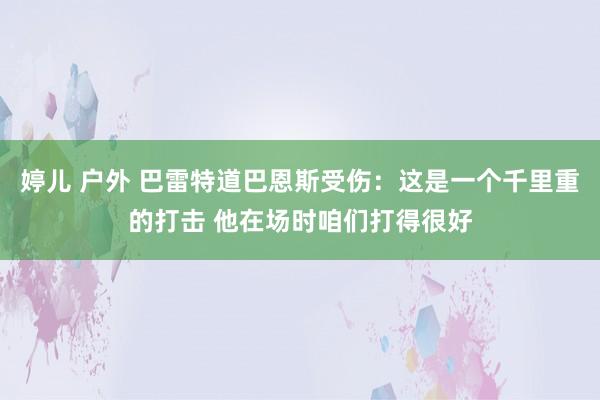 婷儿 户外 巴雷特道巴恩斯受伤：这是一个千里重的打击 他在场时咱们打得很好