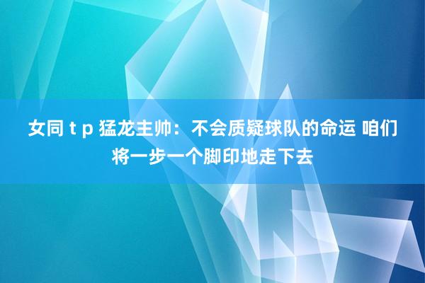 女同 t p 猛龙主帅：不会质疑球队的命运 咱们将一步一个脚印地走下去