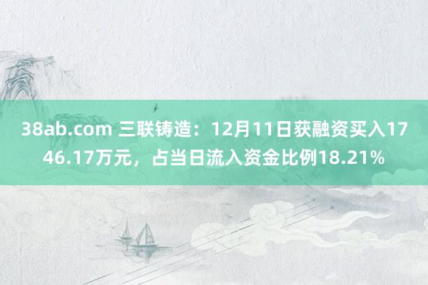 38ab.com 三联铸造：12月11日获融资买入1746.17万元，占当日流入资金比例18.21%