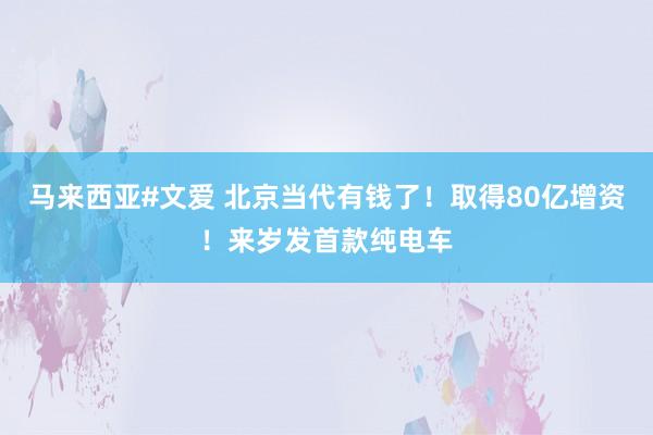 马来西亚#文爱 北京当代有钱了！取得80亿增资！来岁发首款纯电车