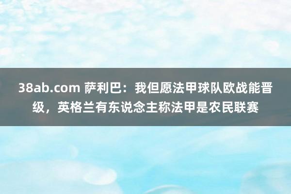 38ab.com 萨利巴：我但愿法甲球队欧战能晋级，英格兰有东说念主称法甲是农民联赛