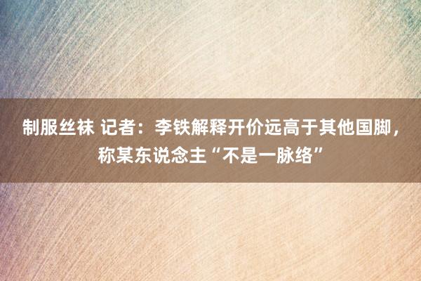 制服丝袜 记者：李铁解释开价远高于其他国脚，称某东说念主“不是一脉络”