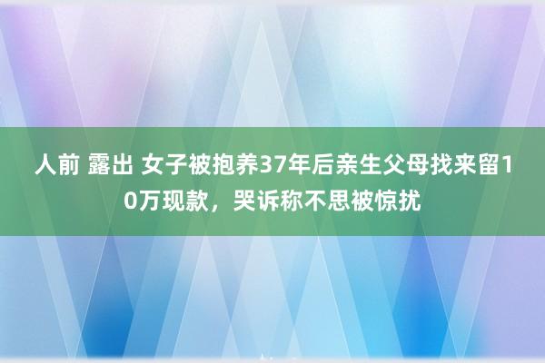 人前 露出 女子被抱养37年后亲生父母找来留10万现款，哭诉称不思被惊扰