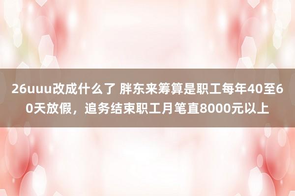 26uuu改成什么了 胖东来筹算是职工每年40至60天放假，追务结束职工月笔直8000元以上