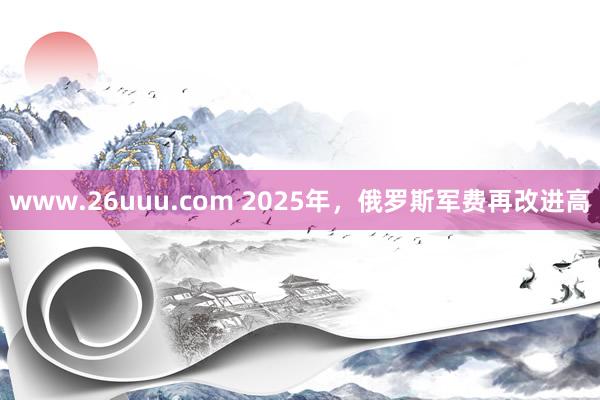 www.26uuu.com 2025年，俄罗斯军费再改进高