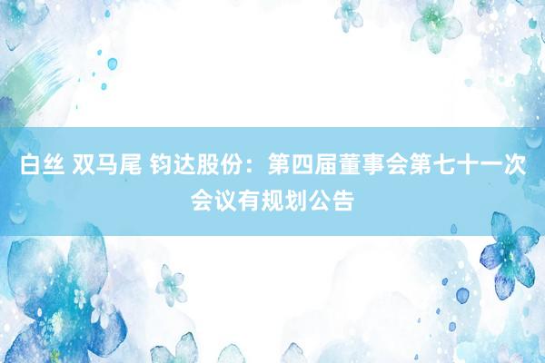 白丝 双马尾 钧达股份：第四届董事会第七十一次会议有规划公告