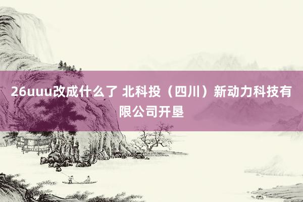 26uuu改成什么了 北科投（四川）新动力科技有限公司开垦