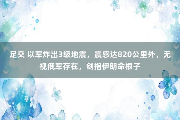 足交 以军炸出3级地震，震感达820公里外，无视俄军存在，剑指伊朗命根子