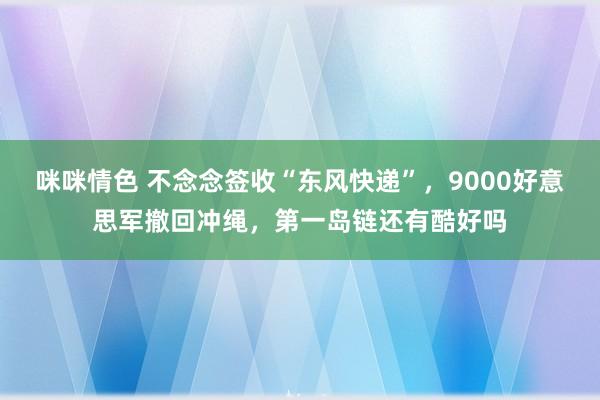 咪咪情色 不念念签收“东风快递”，9000好意思军撤回冲绳，第一岛链还有酷好吗