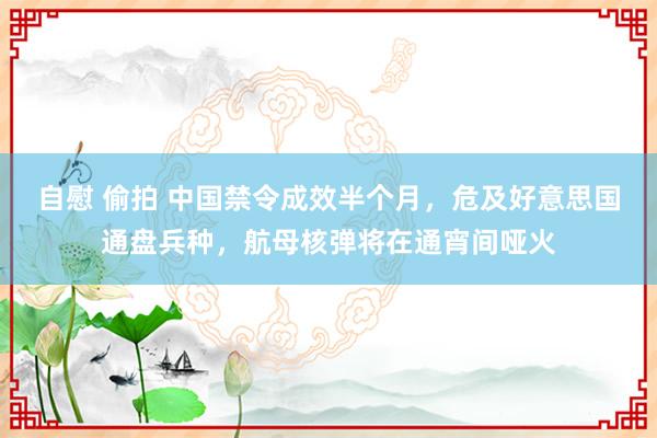 自慰 偷拍 中国禁令成效半个月，危及好意思国通盘兵种，航母核弹将在通宵间哑火