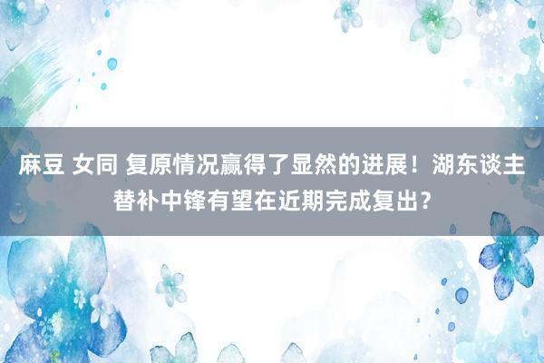 麻豆 女同 复原情况赢得了显然的进展！湖东谈主替补中锋有望在近期完成复出？