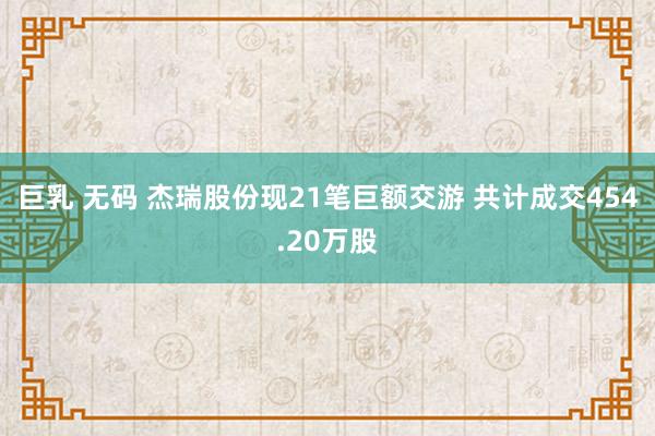 巨乳 无码 杰瑞股份现21笔巨额交游 共计成交454.20万股