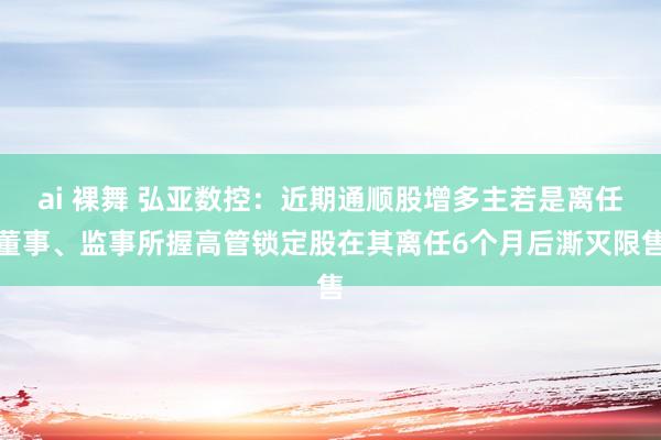 ai 裸舞 弘亚数控：近期通顺股增多主若是离任董事、监事所握高管锁定股在其离任6个月后澌灭限售