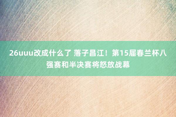 26uuu改成什么了 落子昌江！第15届春兰杯八强赛和半决赛将怒放战幕