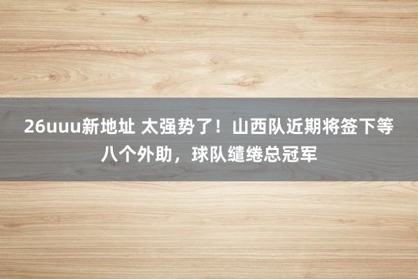 26uuu新地址 太强势了！山西队近期将签下等八个外助，球队缱绻总冠军