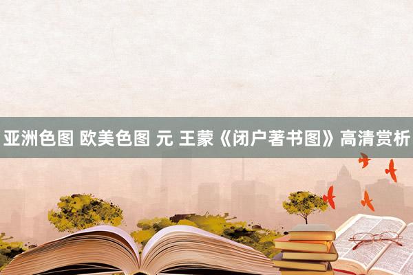 亚洲色图 欧美色图 元 王蒙《闭户著书图》高清赏析