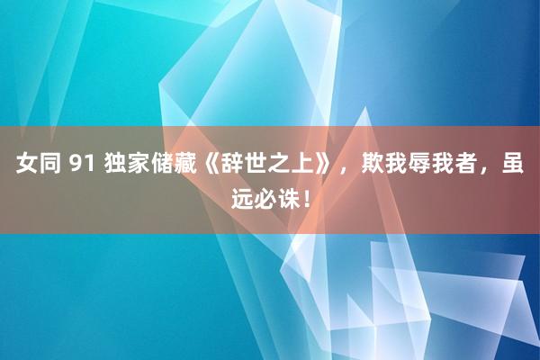 女同 91 独家储藏《辞世之上》，欺我辱我者，虽远必诛！