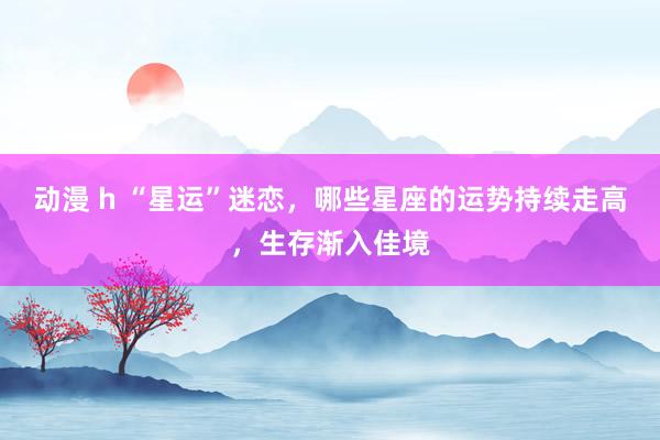 动漫 h “星运”迷恋，哪些星座的运势持续走高，生存渐入佳境