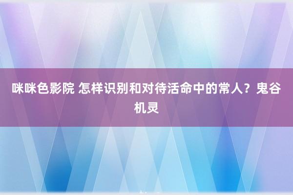 咪咪色影院 怎样识别和对待活命中的常人？鬼谷机灵