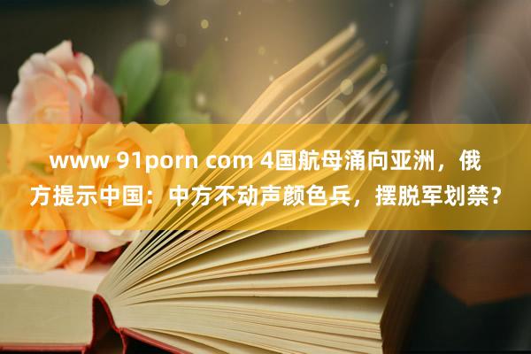 www 91porn com 4国航母涌向亚洲，俄方提示中国：中方不动声颜色兵，摆脱军划禁？