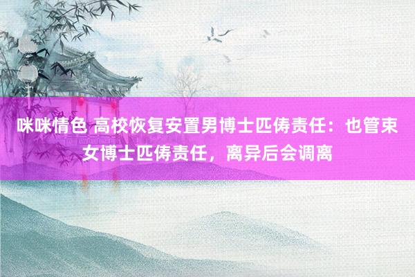 咪咪情色 高校恢复安置男博士匹俦责任：也管束女博士匹俦责任，离异后会调离