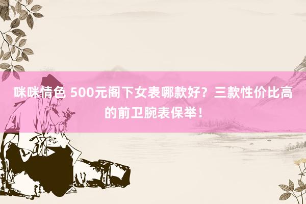 咪咪情色 500元阁下女表哪款好？三款性价比高的前卫腕表保举！