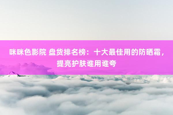 咪咪色影院 盘货排名榜：十大最佳用的防晒霜，提亮护肤谁用谁夸