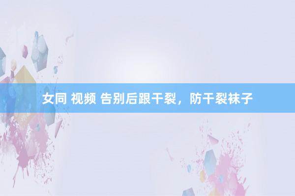 女同 视频 告别后跟干裂，防干裂袜子