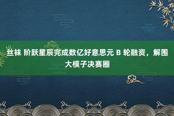 丝袜 阶跃星辰完成数亿好意思元 B 轮融资，解围大模子决赛圈