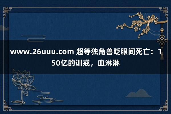 www.26uuu.com 超等独角兽眨眼间死亡：150亿的训戒，血淋淋